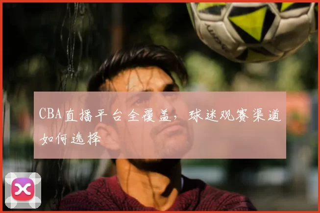 CBA直播平台全覆盖，球迷观赛渠道如何选择