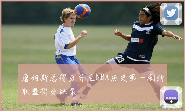 詹姆斯总得分升至NBA历史第一刷新联盟得分纪录