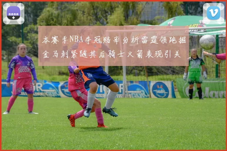 本赛季NBA夺冠赔率分析雷霆领跑掘金马刺紧随其后骑士火箭表现引关注