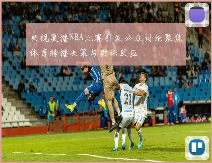 央视复播NBA比赛引发公众讨论聚焦体育转播决策与舆论反应