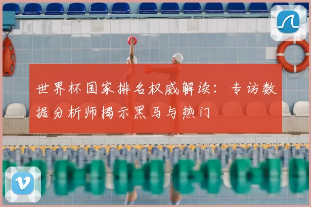 世界杯国家排名权威解读:专访数据分析师揭示黑马与热门