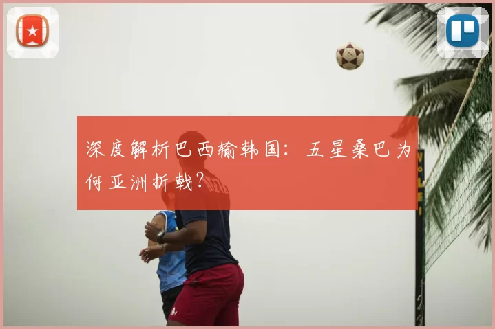 深度解析巴西输韩国:五星桑巴为何亚洲折戟?