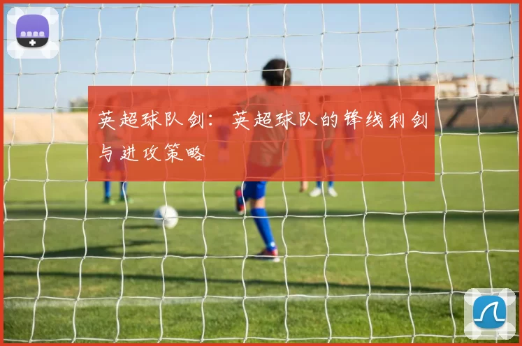 英超球队剑：英超球队的锋线利剑与进攻策略