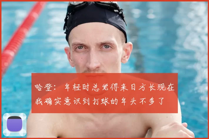 哈登：年轻时总觉得来日方长现在我确实意识到打球的年头不多了