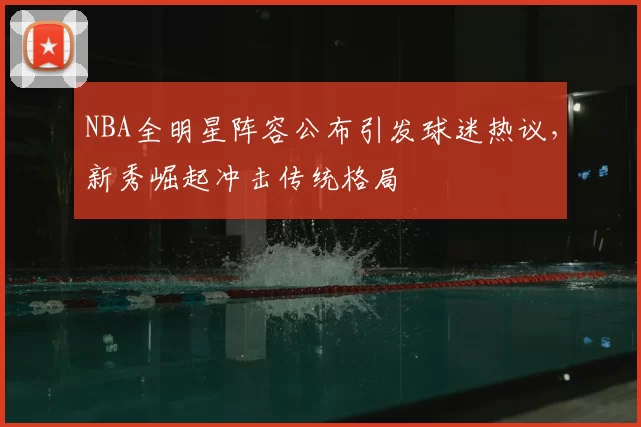 NBA全明星阵容公布引发球迷热议，新秀崛起冲击传统格局