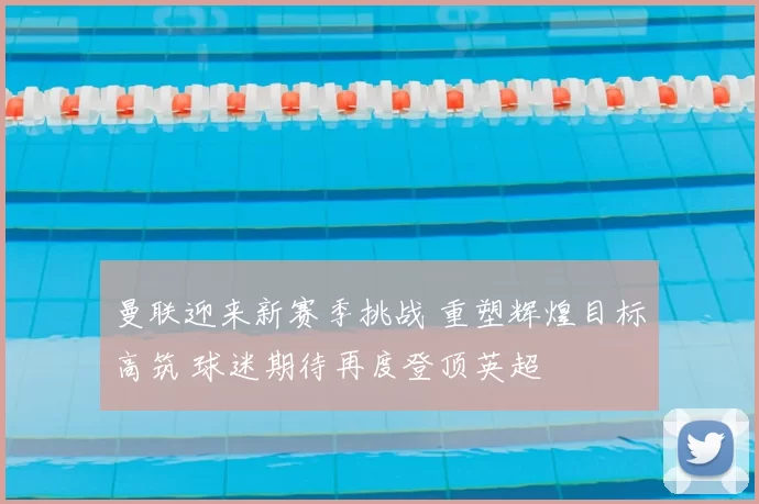 曼联迎来新赛季挑战 重塑辉煌目标高筑 球迷期待再度登顶英超