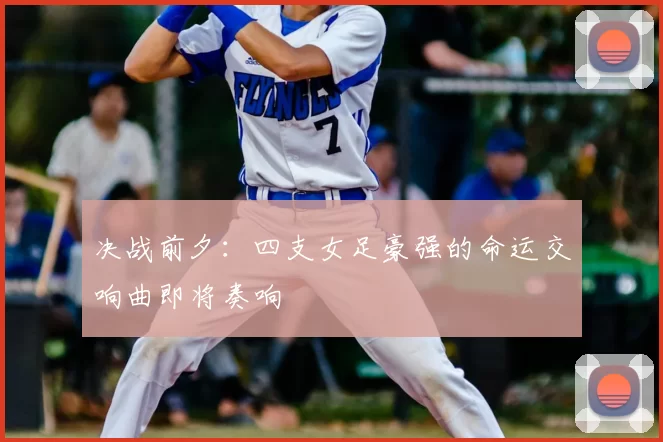 决战前夕:四支女足豪强的命运交响曲即将奏响