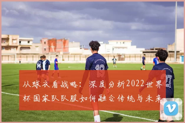 从球衣看战略:深度分析2022世界杯国家队队服如何融合传统与未来