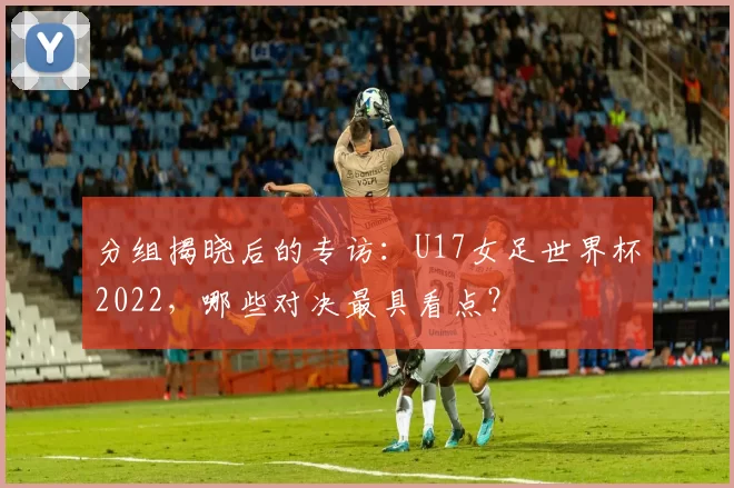 分组揭晓后的专访:U17女足世界杯2022,哪些对决最具看点?