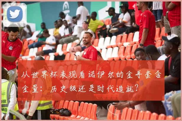 从世界杯表现看诺伊尔的金手套含金量:历史级还是时代造就?