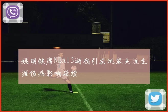 姚明缺席NBA13游戏引发玩家关注生涯伤病影响延续