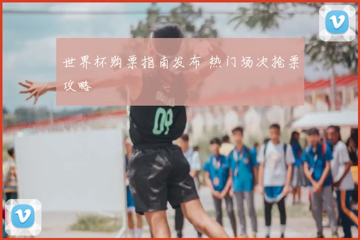 世界杯购票指南发布 热门场次抢票攻略