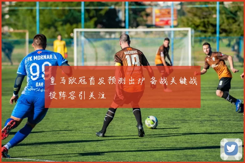 皇马欧冠首发预测出炉 备战关键战役阵容引关注