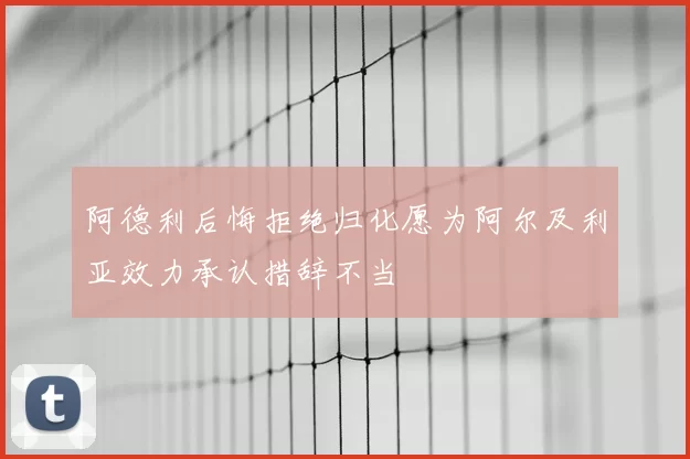 阿德利后悔拒绝归化愿为阿尔及利亚效力承认措辞不当