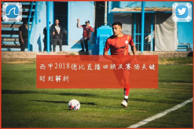西甲2018德比直播回顾及赛场关键时刻解析