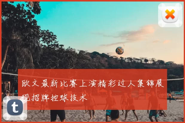 欧文最新比赛上演精彩过人集锦展现招牌控球技术