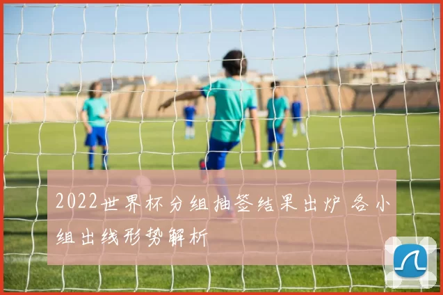 2022世界杯分组抽签结果出炉 各小组出线形势解析