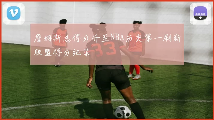 詹姆斯总得分升至NBA历史第一刷新联盟得分纪录