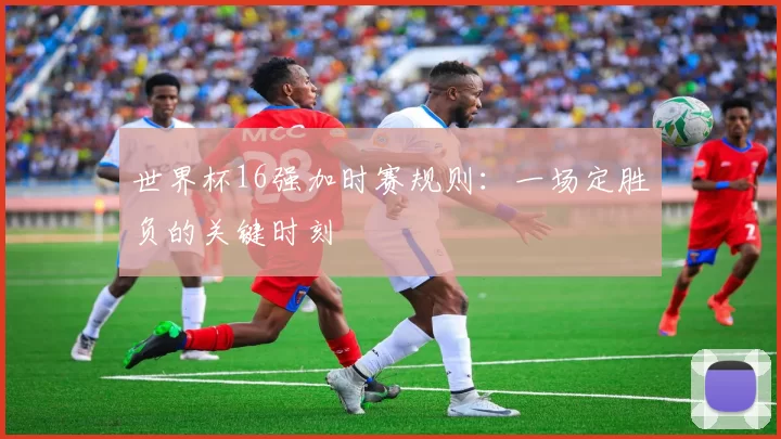 世界杯16强加时赛规则：一场定胜负的关键时刻