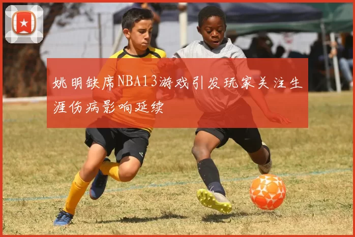 姚明缺席NBA13游戏引发玩家关注生涯伤病影响延续