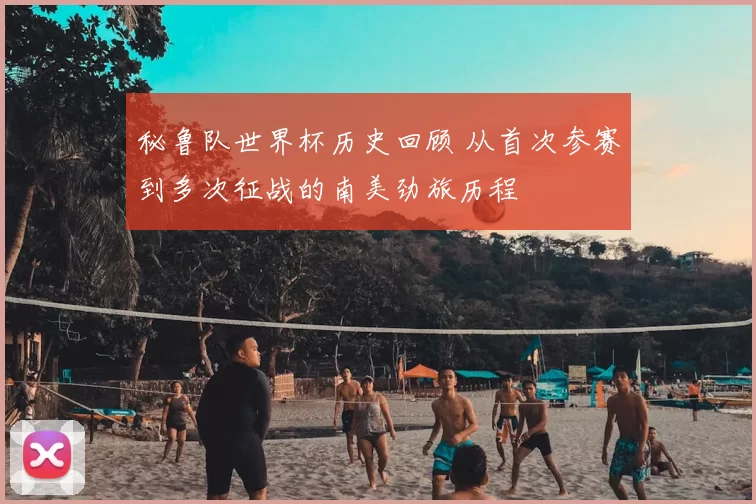 秘鲁队世界杯历史回顾 从首次参赛到多次征战的南美劲旅历程