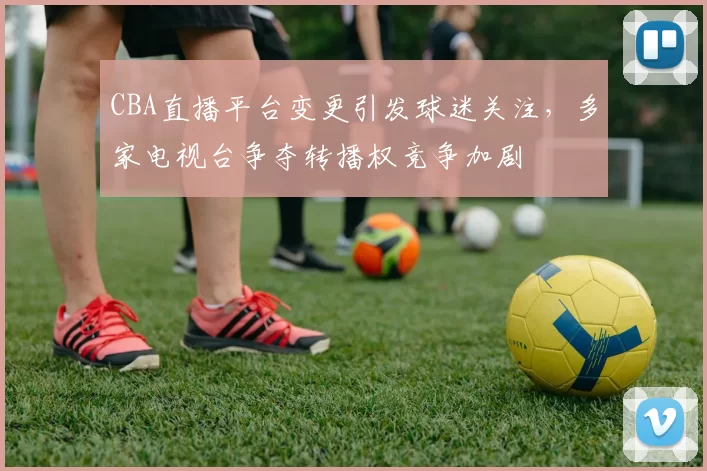 CBA直播平台变更引发球迷关注，多家电视台争夺转播权竞争加剧