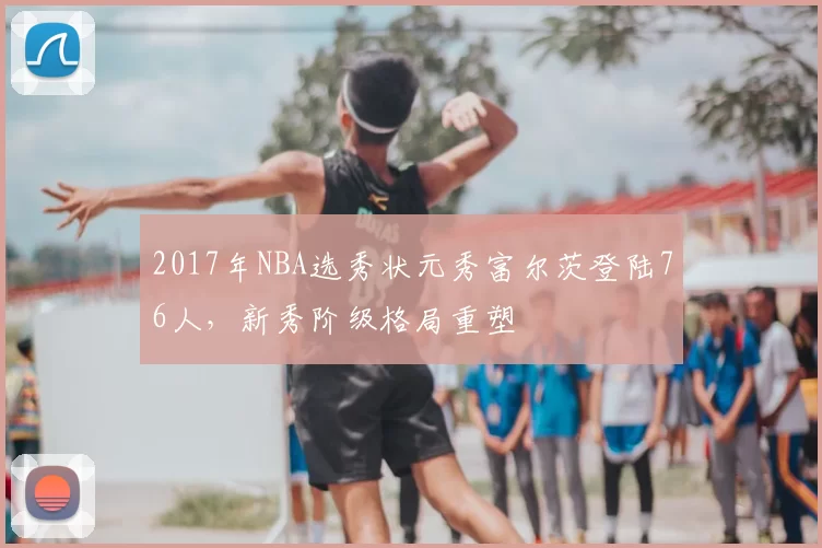 2017年NBA选秀状元秀富尔茨登陆76人，新秀阶级格局重塑