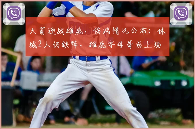 火箭迎战雄鹿，伤病情况公布：休城2人仍缺阵，雄鹿字母哥或上场