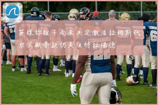 英媒称纽卡尚未决定激活拉姆斯代尔买断条款仍关注特拉福德