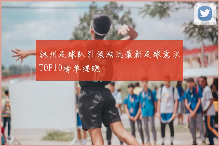 杭州足球队引领潮流最新足球意识TOP10榜单揭晓