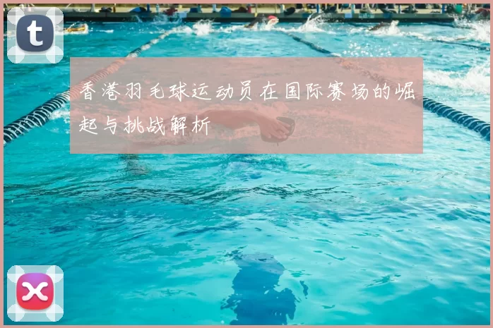 香港羽毛球运动员在国际赛场的崛起与挑战解析