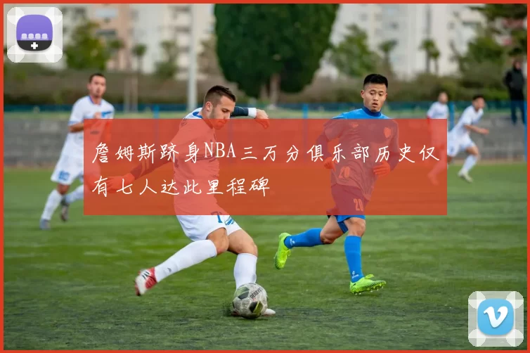 詹姆斯跻身NBA三万分俱乐部历史仅有七人达此里程碑