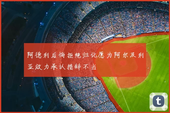 阿德利后悔拒绝归化愿为阿尔及利亚效力承认措辞不当
