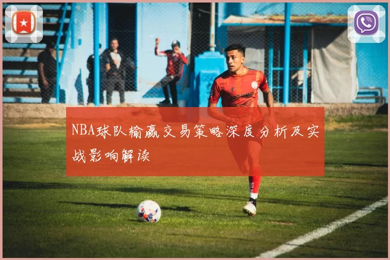 NBA球队输赢交易策略深度分析及实战影响解读