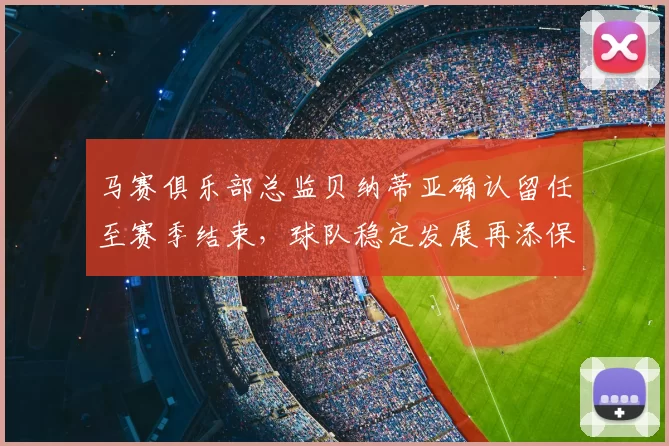 马赛俱乐部总监贝纳蒂亚确认留任至赛季结束,球队稳定发展再添保障