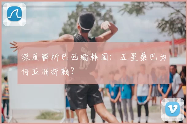 深度解析巴西输韩国:五星桑巴为何亚洲折戟?