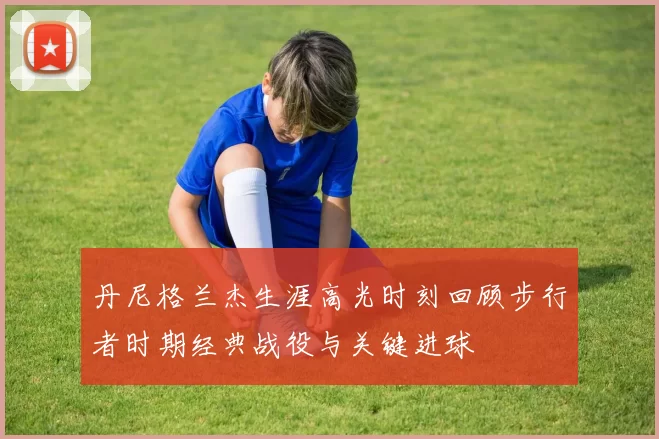 丹尼格兰杰生涯高光时刻回顾步行者时期经典战役与关键进球