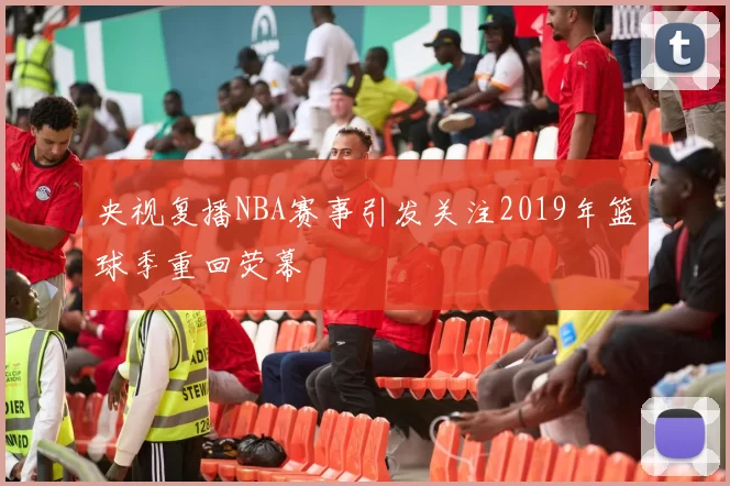 央视复播NBA赛事引发关注2019年篮球季重回荧幕