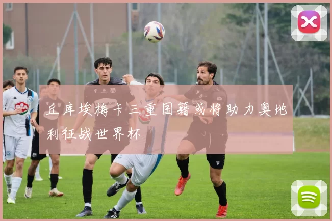丘库埃梅卡三重国籍或将助力奥地利征战世界杯