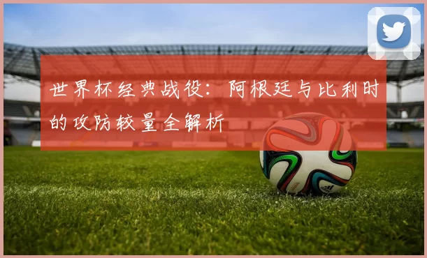 世界杯经典战役:阿根廷与比利时的攻防较量全解析