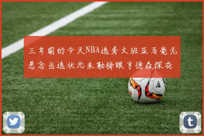 三年前的今天NBA选秀文班亚马毫无悬念当选状元米勒榜眼亨德森探花成就传奇时刻
