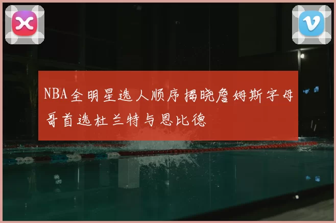 NBA全明星选人顺序揭晓詹姆斯字母哥首选杜兰特与恩比德