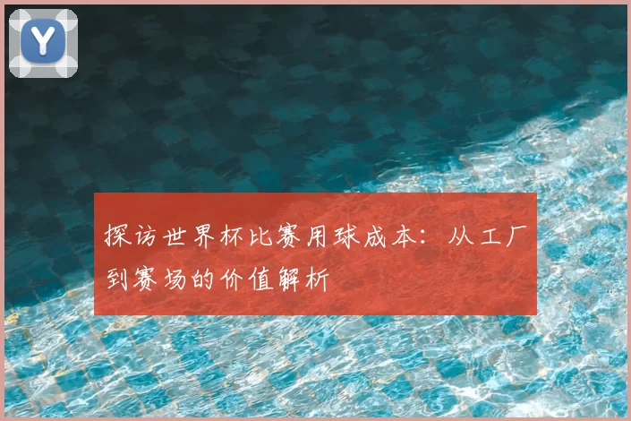 探访世界杯比赛用球成本:从工厂到赛场的价值解析