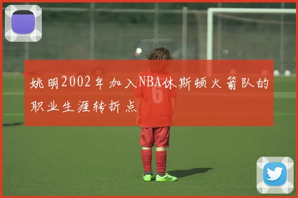 姚明2002年加入NBA休斯顿火箭队的职业生涯转折点