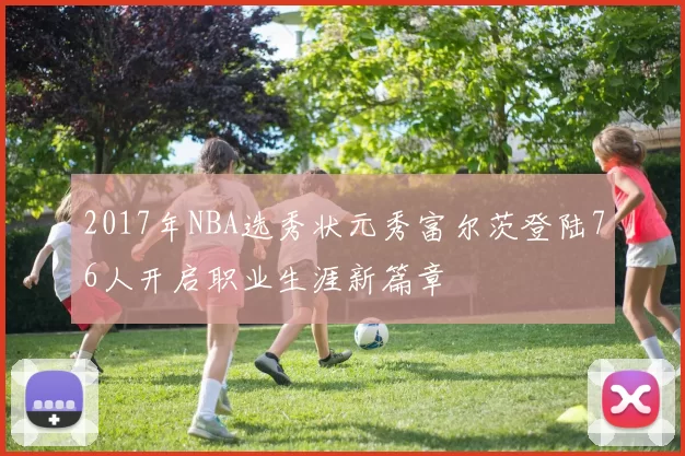 2017年NBA选秀状元秀富尔茨登陆76人开启职业生涯新篇章