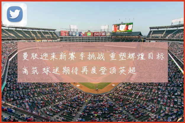 曼联迎来新赛季挑战 重塑辉煌目标高筑 球迷期待再度登顶英超