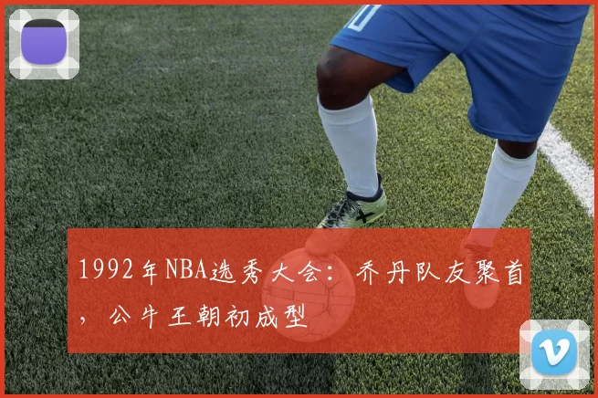 1992年NBA选秀大会：乔丹队友聚首，公牛王朝初成型