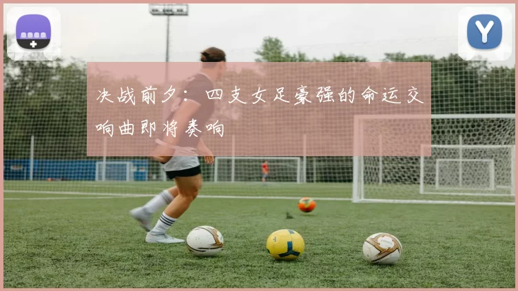 决战前夕：四支女足豪强的命运交响曲即将奏响