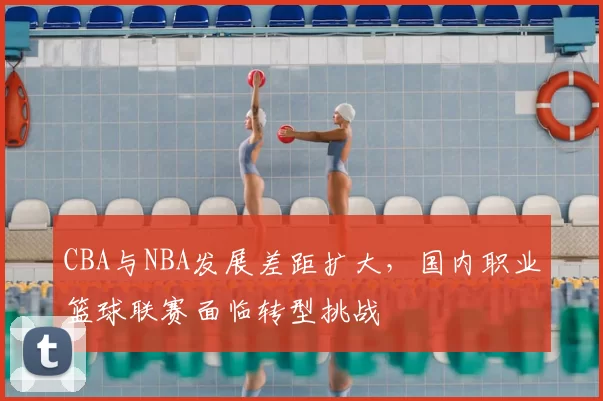 CBA与NBA发展差距扩大，国内职业篮球联赛面临转型挑战