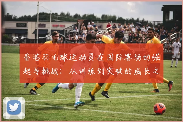 香港羽毛球运动员在国际赛场的崛起与挑战：从训练到突破的成长之路